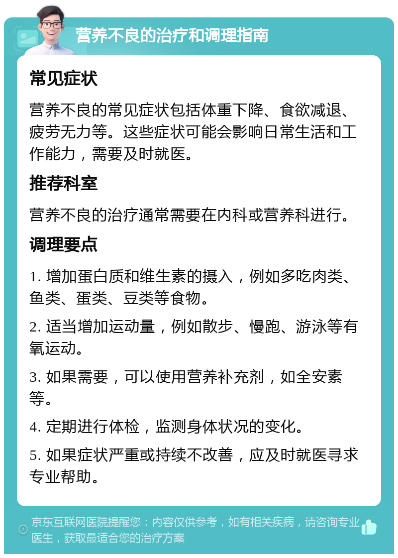 营养不良的治疗和调理指南 常见症状 营养不良的常见症状包括体重下降、食欲减退、疲劳无力等。这些症状可能会影响日常生活和工作能力，需要及时就医。 推荐科室 营养不良的治疗通常需要在内科或营养科进行。 调理要点 1. 增加蛋白质和维生素的摄入，例如多吃肉类、鱼类、蛋类、豆类等食物。 2. 适当增加运动量，例如散步、慢跑、游泳等有氧运动。 3. 如果需要，可以使用营养补充剂，如全安素等。 4. 定期进行体检，监测身体状况的变化。 5. 如果症状严重或持续不改善，应及时就医寻求专业帮助。