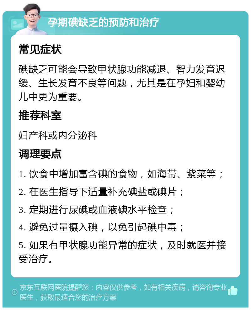 孕期碘缺乏的预防和治疗 常见症状 碘缺乏可能会导致甲状腺功能减退、智力发育迟缓、生长发育不良等问题，尤其是在孕妇和婴幼儿中更为重要。 推荐科室 妇产科或内分泌科 调理要点 1. 饮食中增加富含碘的食物，如海带、紫菜等； 2. 在医生指导下适量补充碘盐或碘片； 3. 定期进行尿碘或血液碘水平检查； 4. 避免过量摄入碘，以免引起碘中毒； 5. 如果有甲状腺功能异常的症状，及时就医并接受治疗。