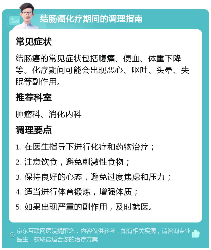 结肠癌化疗期间的调理指南 常见症状 结肠癌的常见症状包括腹痛、便血、体重下降等。化疗期间可能会出现恶心、呕吐、头晕、失眠等副作用。 推荐科室 肿瘤科、消化内科 调理要点 1. 在医生指导下进行化疗和药物治疗； 2. 注意饮食，避免刺激性食物； 3. 保持良好的心态，避免过度焦虑和压力； 4. 适当进行体育锻炼，增强体质； 5. 如果出现严重的副作用，及时就医。