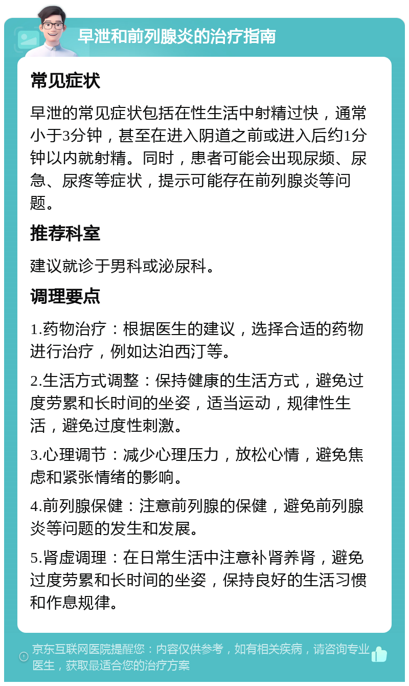 早泄和前列腺炎的治疗指南 常见症状 早泄的常见症状包括在性生活中射精过快，通常小于3分钟，甚至在进入阴道之前或进入后约1分钟以内就射精。同时，患者可能会出现尿频、尿急、尿疼等症状，提示可能存在前列腺炎等问题。 推荐科室 建议就诊于男科或泌尿科。 调理要点 1.药物治疗：根据医生的建议，选择合适的药物进行治疗，例如达泊西汀等。 2.生活方式调整：保持健康的生活方式，避免过度劳累和长时间的坐姿，适当运动，规律性生活，避免过度性刺激。 3.心理调节：减少心理压力，放松心情，避免焦虑和紧张情绪的影响。 4.前列腺保健：注意前列腺的保健，避免前列腺炎等问题的发生和发展。 5.肾虚调理：在日常生活中注意补肾养肾，避免过度劳累和长时间的坐姿，保持良好的生活习惯和作息规律。