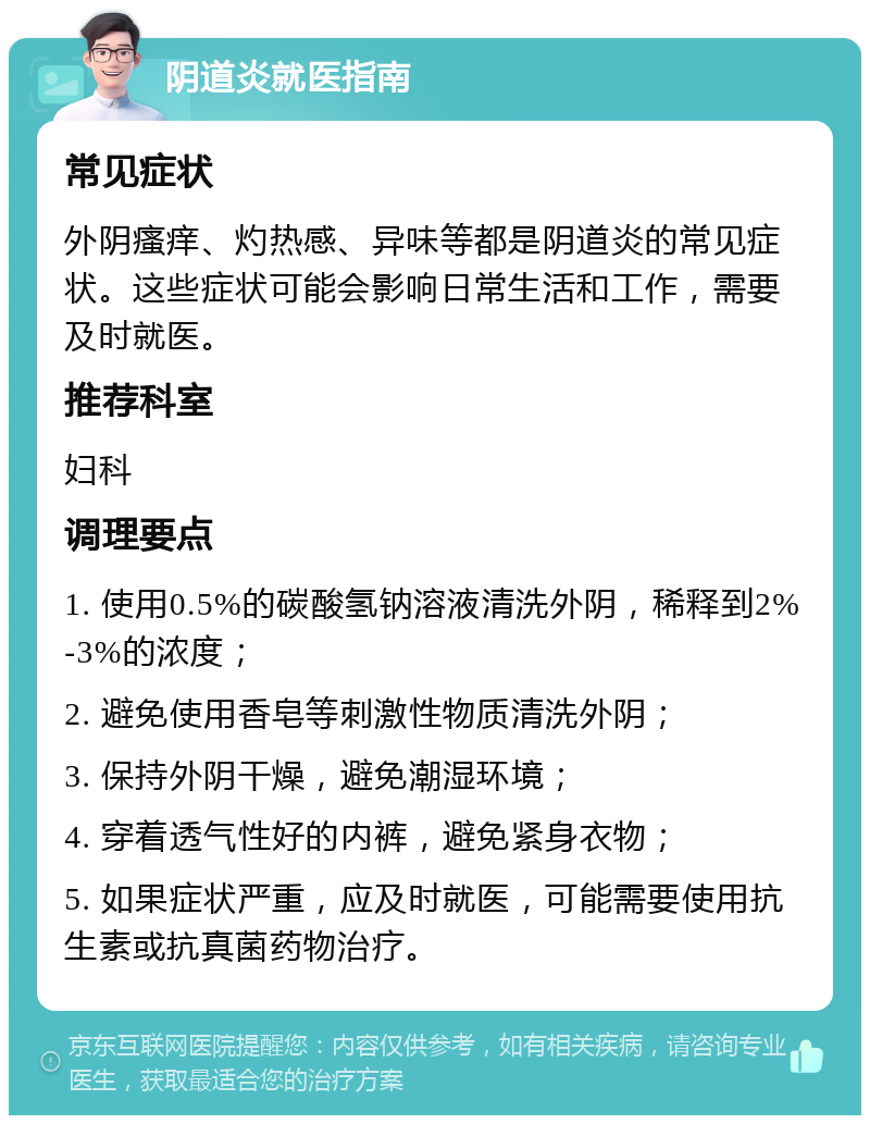 阴道炎就医指南 常见症状 外阴瘙痒、灼热感、异味等都是阴道炎的常见症状。这些症状可能会影响日常生活和工作，需要及时就医。 推荐科室 妇科 调理要点 1. 使用0.5%的碳酸氢钠溶液清洗外阴，稀释到2%-3%的浓度； 2. 避免使用香皂等刺激性物质清洗外阴； 3. 保持外阴干燥，避免潮湿环境； 4. 穿着透气性好的内裤，避免紧身衣物； 5. 如果症状严重，应及时就医，可能需要使用抗生素或抗真菌药物治疗。