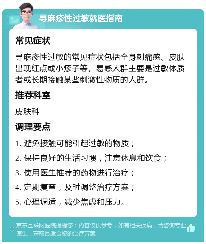 寻麻疹性过敏就医指南 常见症状 寻麻疹性过敏的常见症状包括全身刺痛感、皮肤出现红点或小疹子等。易感人群主要是过敏体质者或长期接触某些刺激性物质的人群。 推荐科室 皮肤科 调理要点 1. 避免接触可能引起过敏的物质； 2. 保持良好的生活习惯，注意休息和饮食； 3. 使用医生推荐的药物进行治疗； 4. 定期复查，及时调整治疗方案； 5. 心理调适，减少焦虑和压力。