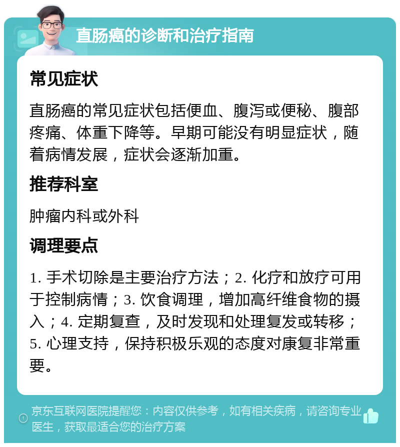 直肠癌的诊断和治疗指南 常见症状 直肠癌的常见症状包括便血、腹泻或便秘、腹部疼痛、体重下降等。早期可能没有明显症状，随着病情发展，症状会逐渐加重。 推荐科室 肿瘤内科或外科 调理要点 1. 手术切除是主要治疗方法；2. 化疗和放疗可用于控制病情；3. 饮食调理，增加高纤维食物的摄入；4. 定期复查，及时发现和处理复发或转移；5. 心理支持，保持积极乐观的态度对康复非常重要。