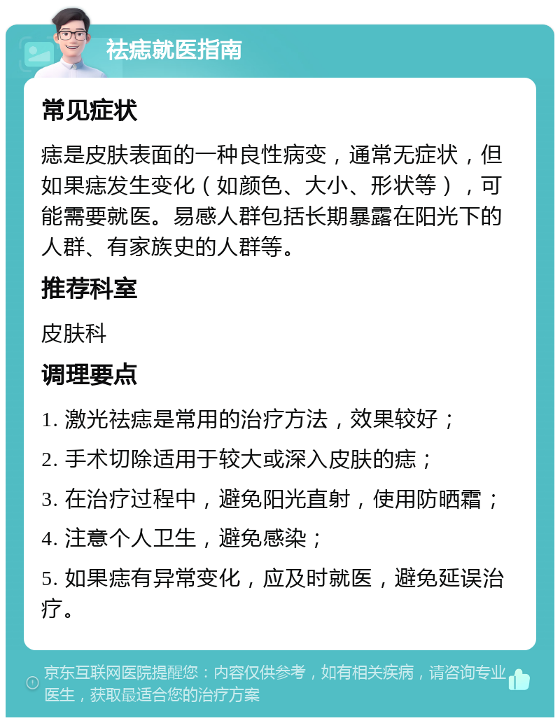 祛痣就医指南 常见症状 痣是皮肤表面的一种良性病变，通常无症状，但如果痣发生变化（如颜色、大小、形状等），可能需要就医。易感人群包括长期暴露在阳光下的人群、有家族史的人群等。 推荐科室 皮肤科 调理要点 1. 激光祛痣是常用的治疗方法，效果较好； 2. 手术切除适用于较大或深入皮肤的痣； 3. 在治疗过程中，避免阳光直射，使用防晒霜； 4. 注意个人卫生，避免感染； 5. 如果痣有异常变化，应及时就医，避免延误治疗。