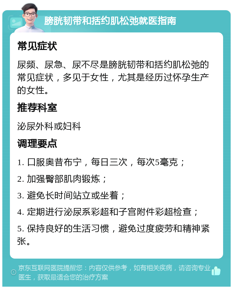 膀胱韧带和括约肌松弛就医指南 常见症状 尿频、尿急、尿不尽是膀胱韧带和括约肌松弛的常见症状，多见于女性，尤其是经历过怀孕生产的女性。 推荐科室 泌尿外科或妇科 调理要点 1. 口服奥昔布宁，每日三次，每次5毫克； 2. 加强臀部肌肉锻炼； 3. 避免长时间站立或坐着； 4. 定期进行泌尿系彩超和子宫附件彩超检查； 5. 保持良好的生活习惯，避免过度疲劳和精神紧张。