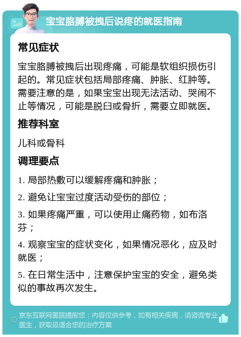 宝宝胳膊被拽后说疼的就医指南 常见症状 宝宝胳膊被拽后出现疼痛，可能是软组织损伤引起的。常见症状包括局部疼痛、肿胀、红肿等。需要注意的是，如果宝宝出现无法活动、哭闹不止等情况，可能是脱臼或骨折，需要立即就医。 推荐科室 儿科或骨科 调理要点 1. 局部热敷可以缓解疼痛和肿胀； 2. 避免让宝宝过度活动受伤的部位； 3. 如果疼痛严重，可以使用止痛药物，如布洛芬； 4. 观察宝宝的症状变化，如果情况恶化，应及时就医； 5. 在日常生活中，注意保护宝宝的安全，避免类似的事故再次发生。