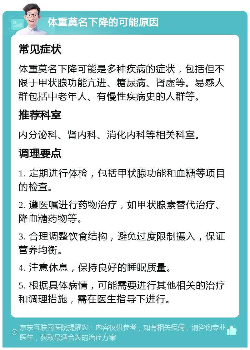 体重莫名下降的可能原因 常见症状 体重莫名下降可能是多种疾病的症状，包括但不限于甲状腺功能亢进、糖尿病、肾虚等。易感人群包括中老年人、有慢性疾病史的人群等。 推荐科室 内分泌科、肾内科、消化内科等相关科室。 调理要点 1. 定期进行体检，包括甲状腺功能和血糖等项目的检查。 2. 遵医嘱进行药物治疗，如甲状腺素替代治疗、降血糖药物等。 3. 合理调整饮食结构，避免过度限制摄入，保证营养均衡。 4. 注意休息，保持良好的睡眠质量。 5. 根据具体病情，可能需要进行其他相关的治疗和调理措施，需在医生指导下进行。