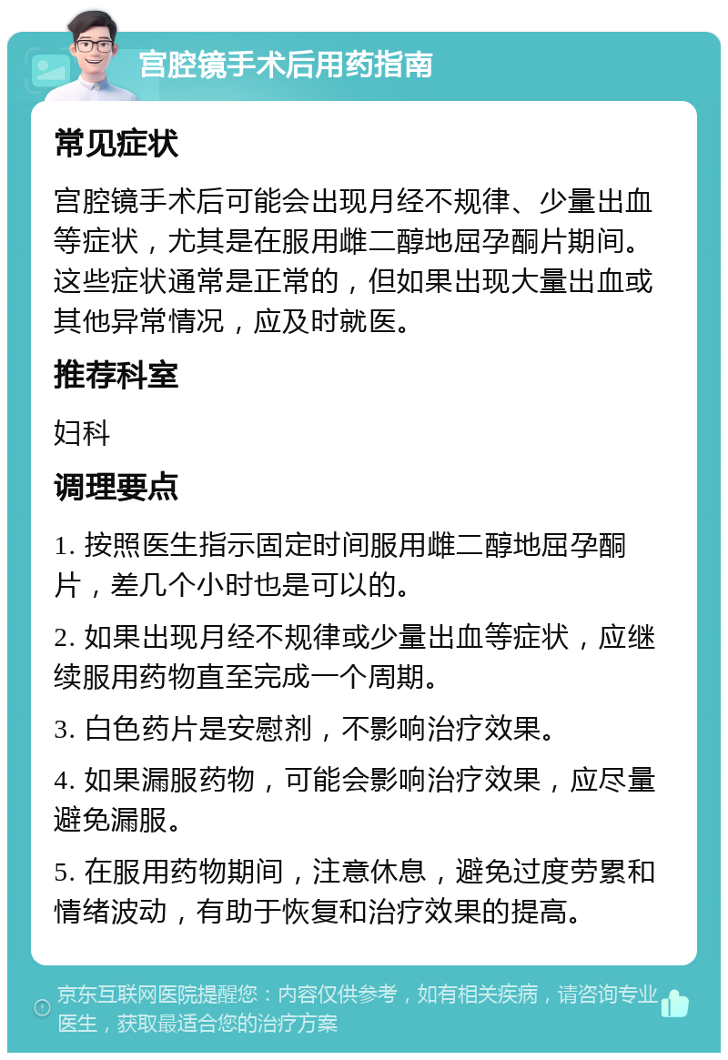 宫腔镜手术后用药指南 常见症状 宫腔镜手术后可能会出现月经不规律、少量出血等症状，尤其是在服用雌二醇地屈孕酮片期间。这些症状通常是正常的，但如果出现大量出血或其他异常情况，应及时就医。 推荐科室 妇科 调理要点 1. 按照医生指示固定时间服用雌二醇地屈孕酮片，差几个小时也是可以的。 2. 如果出现月经不规律或少量出血等症状，应继续服用药物直至完成一个周期。 3. 白色药片是安慰剂，不影响治疗效果。 4. 如果漏服药物，可能会影响治疗效果，应尽量避免漏服。 5. 在服用药物期间，注意休息，避免过度劳累和情绪波动，有助于恢复和治疗效果的提高。