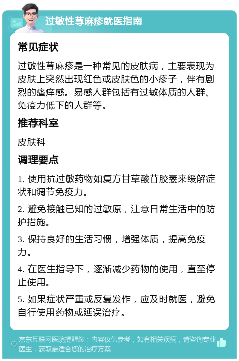 过敏性荨麻疹就医指南 常见症状 过敏性荨麻疹是一种常见的皮肤病，主要表现为皮肤上突然出现红色或皮肤色的小疹子，伴有剧烈的瘙痒感。易感人群包括有过敏体质的人群、免疫力低下的人群等。 推荐科室 皮肤科 调理要点 1. 使用抗过敏药物如复方甘草酸苷胶囊来缓解症状和调节免疫力。 2. 避免接触已知的过敏原，注意日常生活中的防护措施。 3. 保持良好的生活习惯，增强体质，提高免疫力。 4. 在医生指导下，逐渐减少药物的使用，直至停止使用。 5. 如果症状严重或反复发作，应及时就医，避免自行使用药物或延误治疗。