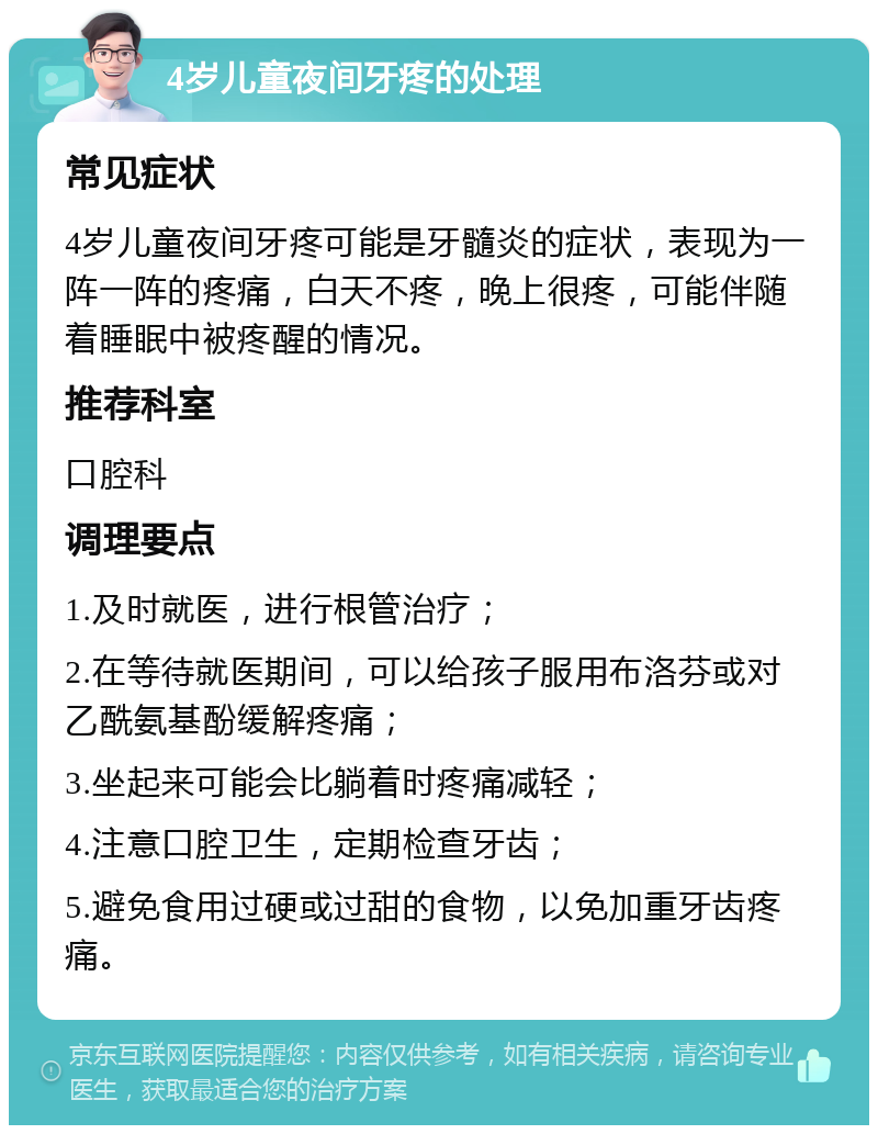 4岁儿童夜间牙疼的处理 常见症状 4岁儿童夜间牙疼可能是牙髓炎的症状，表现为一阵一阵的疼痛，白天不疼，晚上很疼，可能伴随着睡眠中被疼醒的情况。 推荐科室 口腔科 调理要点 1.及时就医，进行根管治疗； 2.在等待就医期间，可以给孩子服用布洛芬或对乙酰氨基酚缓解疼痛； 3.坐起来可能会比躺着时疼痛减轻； 4.注意口腔卫生，定期检查牙齿； 5.避免食用过硬或过甜的食物，以免加重牙齿疼痛。