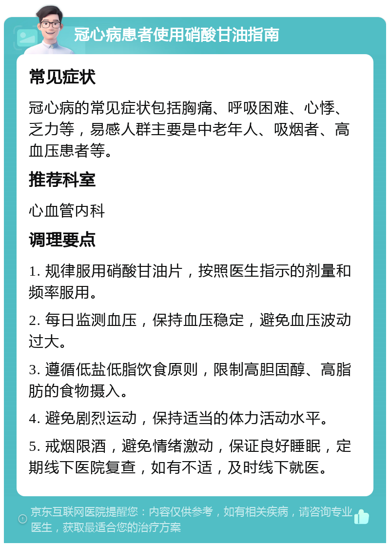 冠心病患者使用硝酸甘油指南 常见症状 冠心病的常见症状包括胸痛、呼吸困难、心悸、乏力等，易感人群主要是中老年人、吸烟者、高血压患者等。 推荐科室 心血管内科 调理要点 1. 规律服用硝酸甘油片，按照医生指示的剂量和频率服用。 2. 每日监测血压，保持血压稳定，避免血压波动过大。 3. 遵循低盐低脂饮食原则，限制高胆固醇、高脂肪的食物摄入。 4. 避免剧烈运动，保持适当的体力活动水平。 5. 戒烟限酒，避免情绪激动，保证良好睡眠，定期线下医院复查，如有不适，及时线下就医。