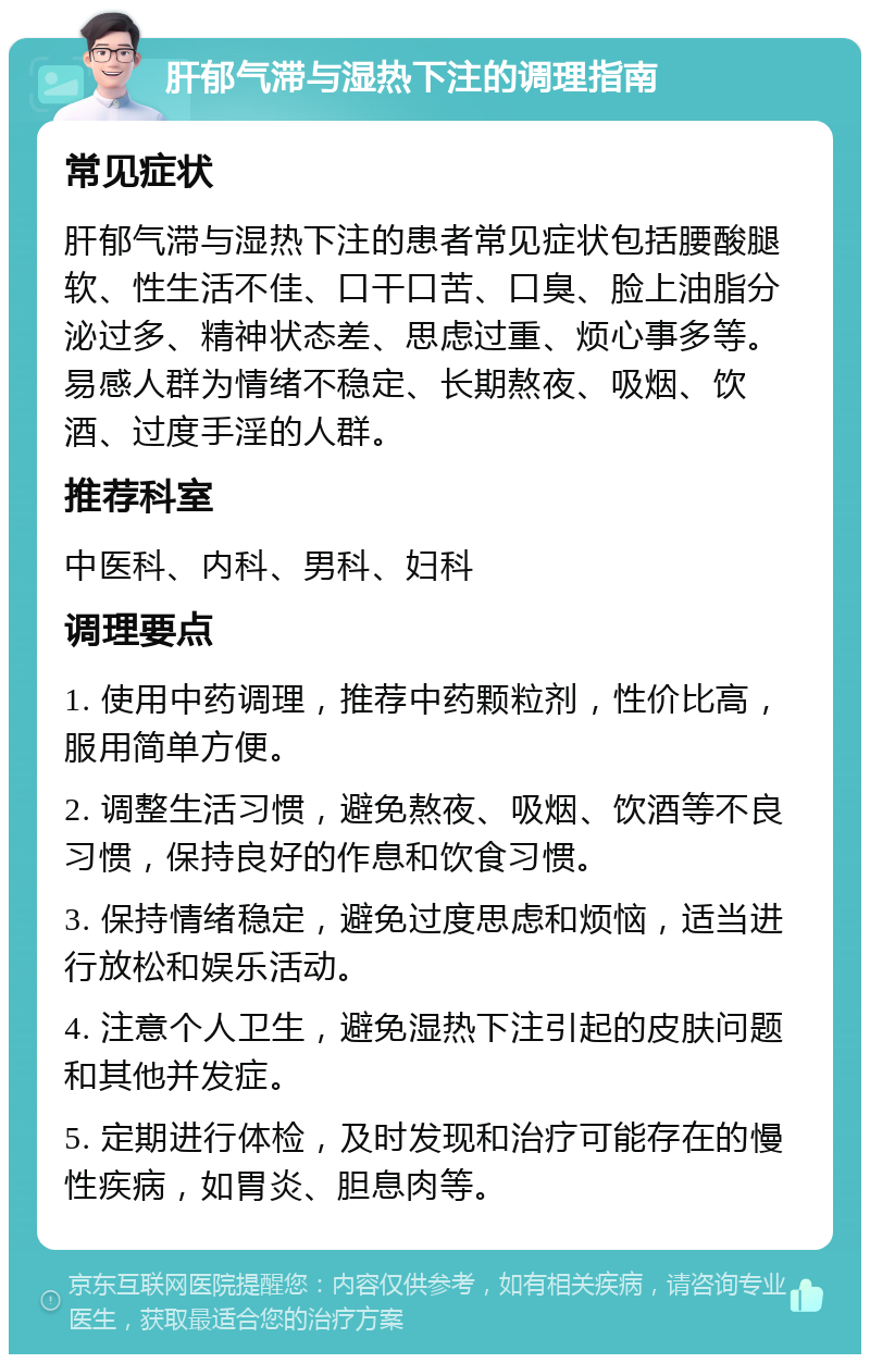 肝郁气滞与湿热下注的调理指南 常见症状 肝郁气滞与湿热下注的患者常见症状包括腰酸腿软、性生活不佳、口干口苦、口臭、脸上油脂分泌过多、精神状态差、思虑过重、烦心事多等。易感人群为情绪不稳定、长期熬夜、吸烟、饮酒、过度手淫的人群。 推荐科室 中医科、内科、男科、妇科 调理要点 1. 使用中药调理，推荐中药颗粒剂，性价比高，服用简单方便。 2. 调整生活习惯，避免熬夜、吸烟、饮酒等不良习惯，保持良好的作息和饮食习惯。 3. 保持情绪稳定，避免过度思虑和烦恼，适当进行放松和娱乐活动。 4. 注意个人卫生，避免湿热下注引起的皮肤问题和其他并发症。 5. 定期进行体检，及时发现和治疗可能存在的慢性疾病，如胃炎、胆息肉等。