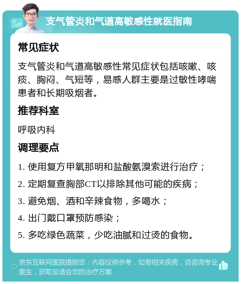 支气管炎和气道高敏感性就医指南 常见症状 支气管炎和气道高敏感性常见症状包括咳嗽、咳痰、胸闷、气短等，易感人群主要是过敏性哮喘患者和长期吸烟者。 推荐科室 呼吸内科 调理要点 1. 使用复方甲氧那明和盐酸氨溴索进行治疗； 2. 定期复查胸部CT以排除其他可能的疾病； 3. 避免烟、酒和辛辣食物，多喝水； 4. 出门戴口罩预防感染； 5. 多吃绿色蔬菜，少吃油腻和过烫的食物。