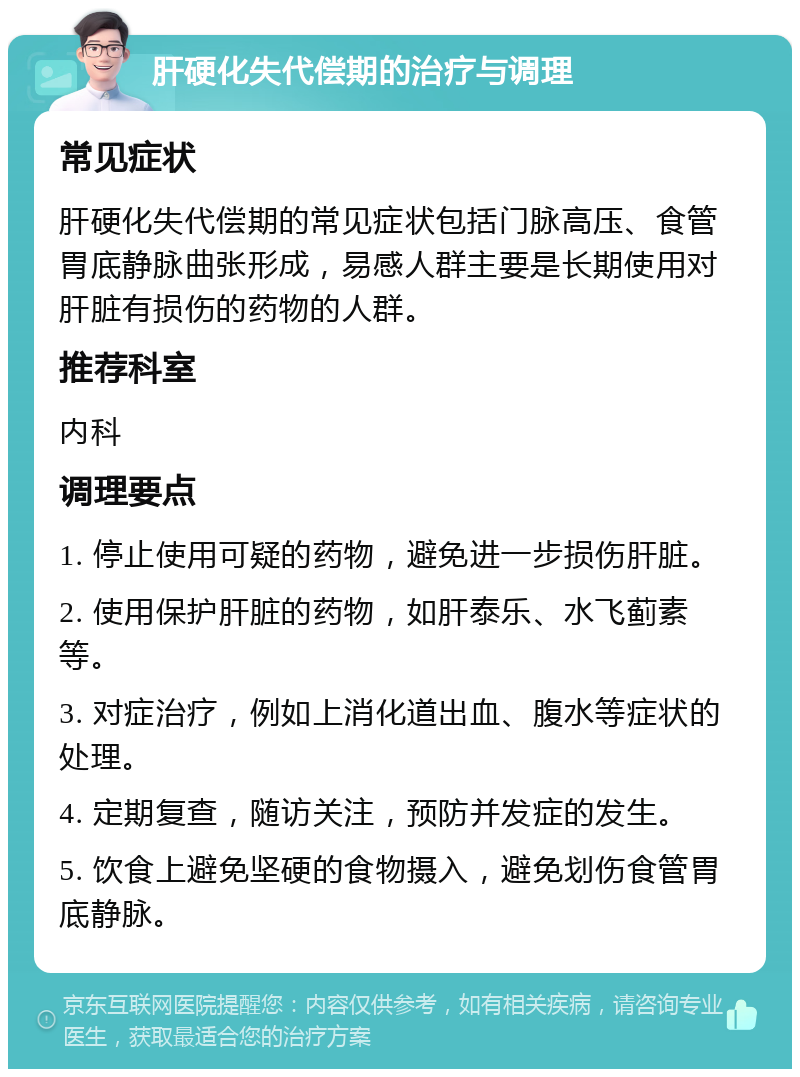 肝硬化失代偿期的治疗与调理 常见症状 肝硬化失代偿期的常见症状包括门脉高压、食管胃底静脉曲张形成，易感人群主要是长期使用对肝脏有损伤的药物的人群。 推荐科室 内科 调理要点 1. 停止使用可疑的药物，避免进一步损伤肝脏。 2. 使用保护肝脏的药物，如肝泰乐、水飞蓟素等。 3. 对症治疗，例如上消化道出血、腹水等症状的处理。 4. 定期复查，随访关注，预防并发症的发生。 5. 饮食上避免坚硬的食物摄入，避免划伤食管胃底静脉。