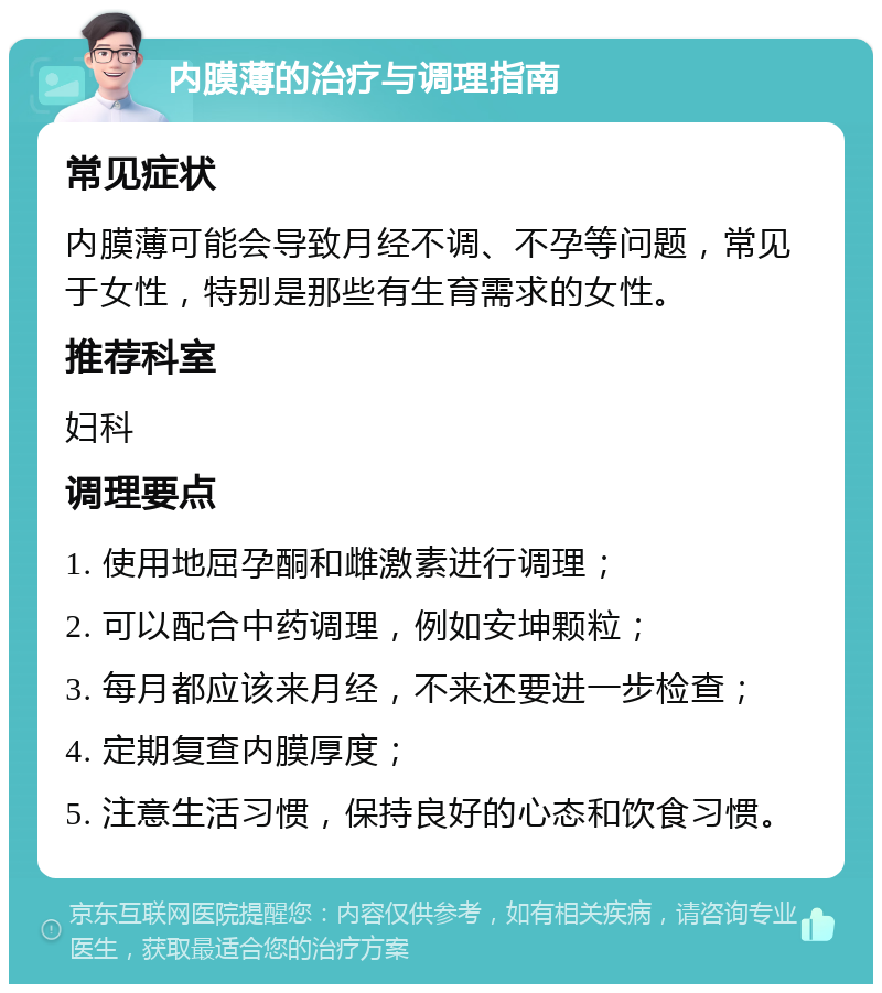 内膜薄的治疗与调理指南 常见症状 内膜薄可能会导致月经不调、不孕等问题，常见于女性，特别是那些有生育需求的女性。 推荐科室 妇科 调理要点 1. 使用地屈孕酮和雌激素进行调理； 2. 可以配合中药调理，例如安坤颗粒； 3. 每月都应该来月经，不来还要进一步检查； 4. 定期复查内膜厚度； 5. 注意生活习惯，保持良好的心态和饮食习惯。