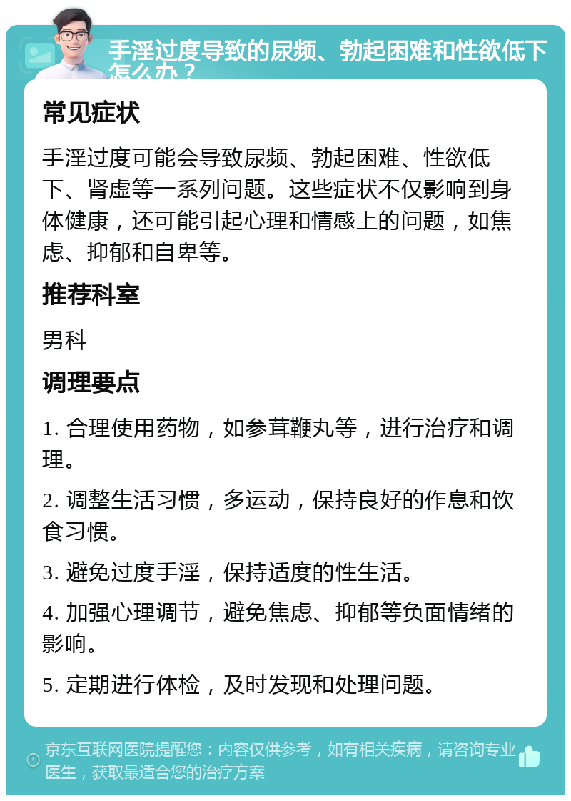 手淫过度导致的尿频、勃起困难和性欲低下怎么办？ 常见症状 手淫过度可能会导致尿频、勃起困难、性欲低下、肾虚等一系列问题。这些症状不仅影响到身体健康，还可能引起心理和情感上的问题，如焦虑、抑郁和自卑等。 推荐科室 男科 调理要点 1. 合理使用药物，如参茸鞭丸等，进行治疗和调理。 2. 调整生活习惯，多运动，保持良好的作息和饮食习惯。 3. 避免过度手淫，保持适度的性生活。 4. 加强心理调节，避免焦虑、抑郁等负面情绪的影响。 5. 定期进行体检，及时发现和处理问题。