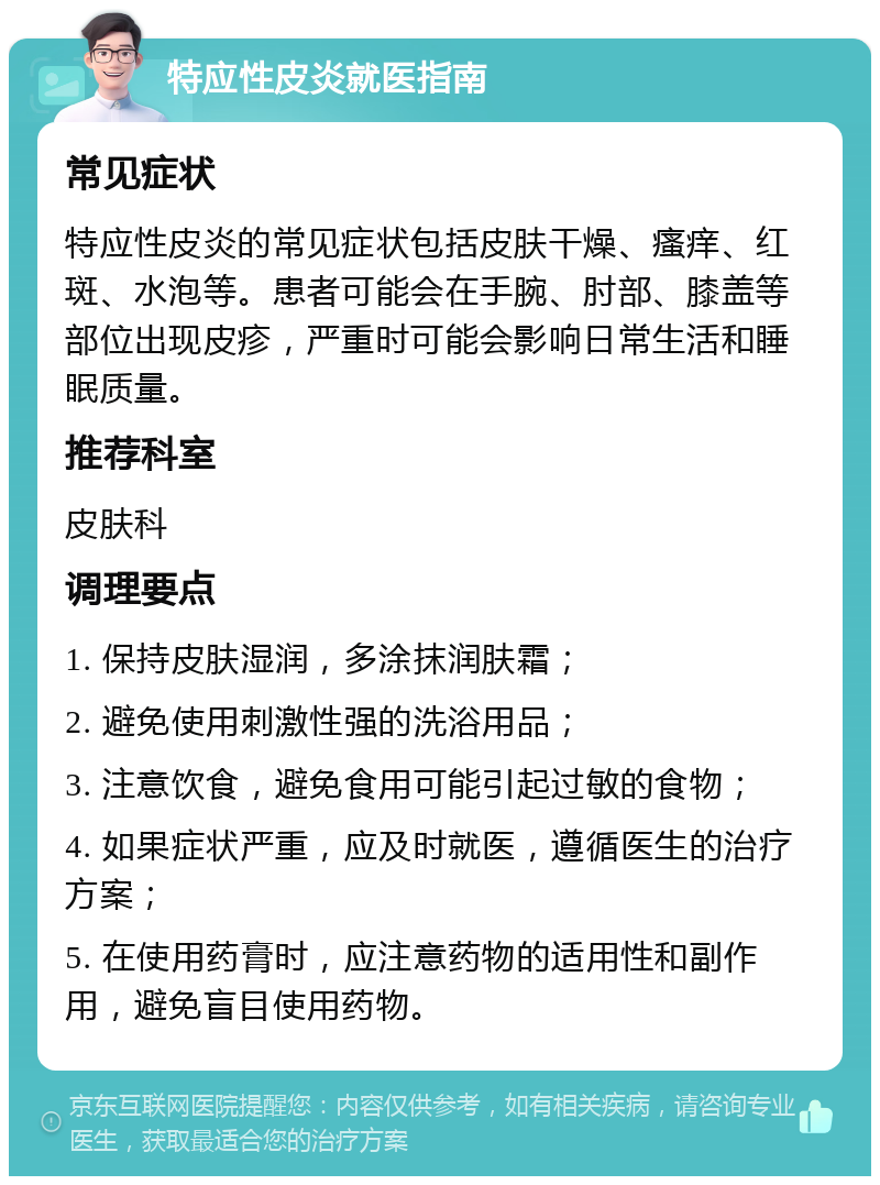 特应性皮炎就医指南 常见症状 特应性皮炎的常见症状包括皮肤干燥、瘙痒、红斑、水泡等。患者可能会在手腕、肘部、膝盖等部位出现皮疹，严重时可能会影响日常生活和睡眠质量。 推荐科室 皮肤科 调理要点 1. 保持皮肤湿润，多涂抹润肤霜； 2. 避免使用刺激性强的洗浴用品； 3. 注意饮食，避免食用可能引起过敏的食物； 4. 如果症状严重，应及时就医，遵循医生的治疗方案； 5. 在使用药膏时，应注意药物的适用性和副作用，避免盲目使用药物。