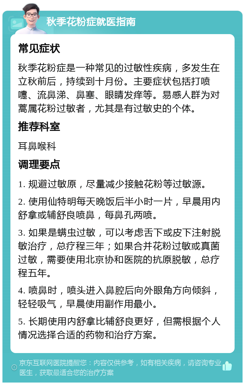 秋季花粉症就医指南 常见症状 秋季花粉症是一种常见的过敏性疾病，多发生在立秋前后，持续到十月份。主要症状包括打喷嚏、流鼻涕、鼻塞、眼睛发痒等。易感人群为对蒿属花粉过敏者，尤其是有过敏史的个体。 推荐科室 耳鼻喉科 调理要点 1. 规避过敏原，尽量减少接触花粉等过敏源。 2. 使用仙特明每天晚饭后半小时一片，早晨用内舒拿或辅舒良喷鼻，每鼻孔两喷。 3. 如果是螨虫过敏，可以考虑舌下或皮下注射脱敏治疗，总疗程三年；如果合并花粉过敏或真菌过敏，需要使用北京协和医院的抗原脱敏，总疗程五年。 4. 喷鼻时，喷头进入鼻腔后向外眼角方向倾斜，轻轻吸气，早晨使用副作用最小。 5. 长期使用内舒拿比辅舒良更好，但需根据个人情况选择合适的药物和治疗方案。