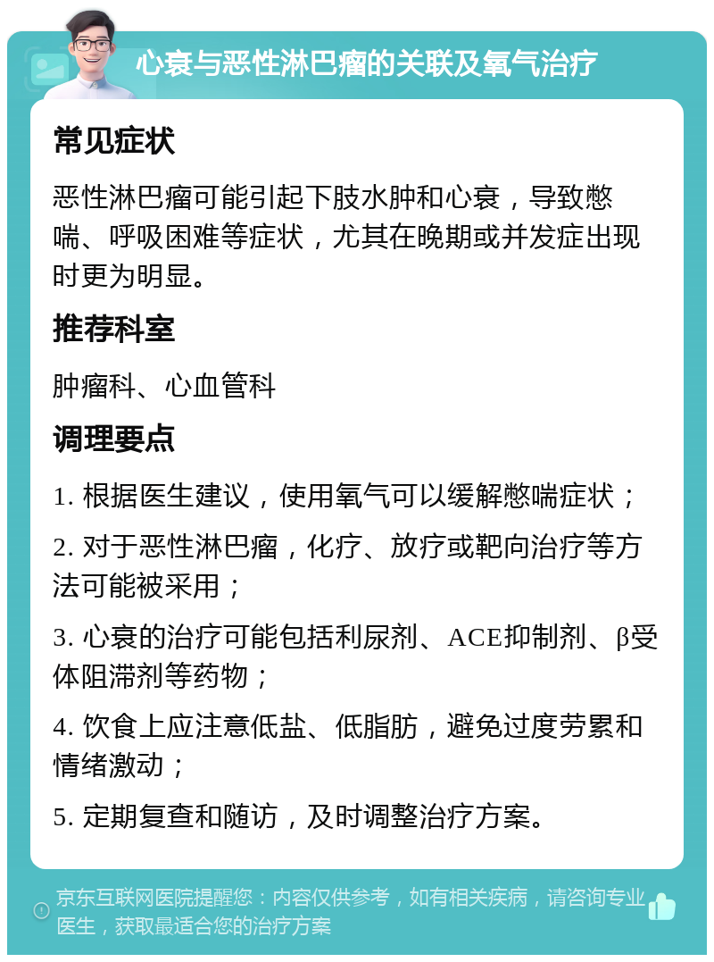 心衰与恶性淋巴瘤的关联及氧气治疗 常见症状 恶性淋巴瘤可能引起下肢水肿和心衰，导致憋喘、呼吸困难等症状，尤其在晚期或并发症出现时更为明显。 推荐科室 肿瘤科、心血管科 调理要点 1. 根据医生建议，使用氧气可以缓解憋喘症状； 2. 对于恶性淋巴瘤，化疗、放疗或靶向治疗等方法可能被采用； 3. 心衰的治疗可能包括利尿剂、ACE抑制剂、β受体阻滞剂等药物； 4. 饮食上应注意低盐、低脂肪，避免过度劳累和情绪激动； 5. 定期复查和随访，及时调整治疗方案。