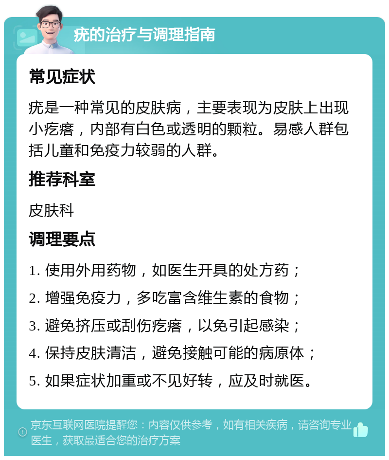 疣的治疗与调理指南 常见症状 疣是一种常见的皮肤病，主要表现为皮肤上出现小疙瘩，内部有白色或透明的颗粒。易感人群包括儿童和免疫力较弱的人群。 推荐科室 皮肤科 调理要点 1. 使用外用药物，如医生开具的处方药； 2. 增强免疫力，多吃富含维生素的食物； 3. 避免挤压或刮伤疙瘩，以免引起感染； 4. 保持皮肤清洁，避免接触可能的病原体； 5. 如果症状加重或不见好转，应及时就医。