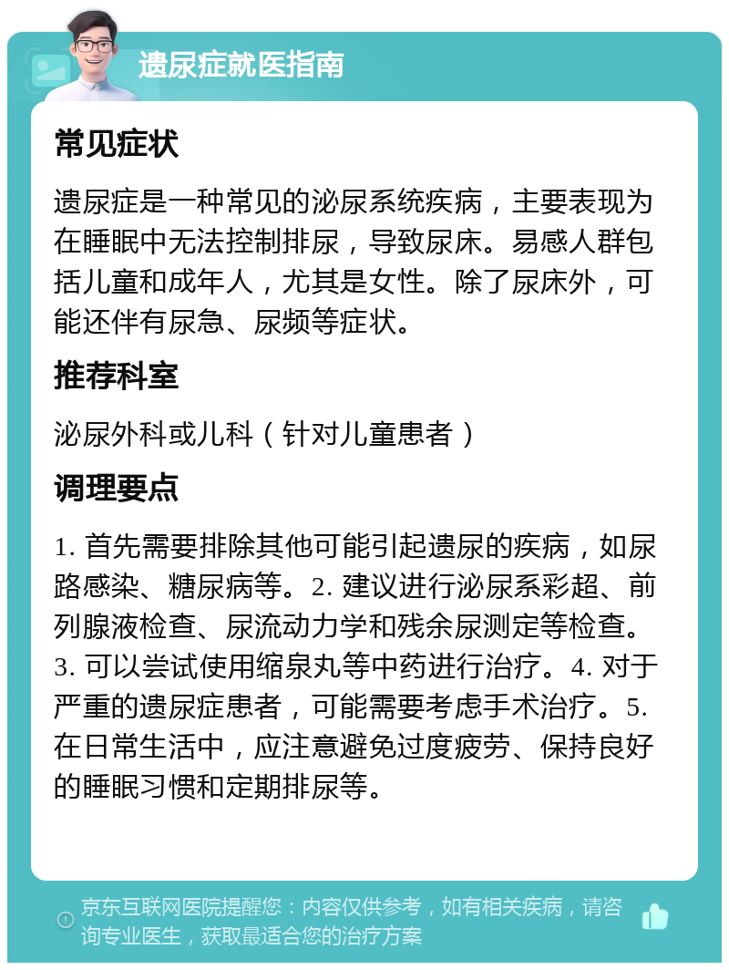 遗尿症就医指南 常见症状 遗尿症是一种常见的泌尿系统疾病，主要表现为在睡眠中无法控制排尿，导致尿床。易感人群包括儿童和成年人，尤其是女性。除了尿床外，可能还伴有尿急、尿频等症状。 推荐科室 泌尿外科或儿科（针对儿童患者） 调理要点 1. 首先需要排除其他可能引起遗尿的疾病，如尿路感染、糖尿病等。2. 建议进行泌尿系彩超、前列腺液检查、尿流动力学和残余尿测定等检查。3. 可以尝试使用缩泉丸等中药进行治疗。4. 对于严重的遗尿症患者，可能需要考虑手术治疗。5. 在日常生活中，应注意避免过度疲劳、保持良好的睡眠习惯和定期排尿等。