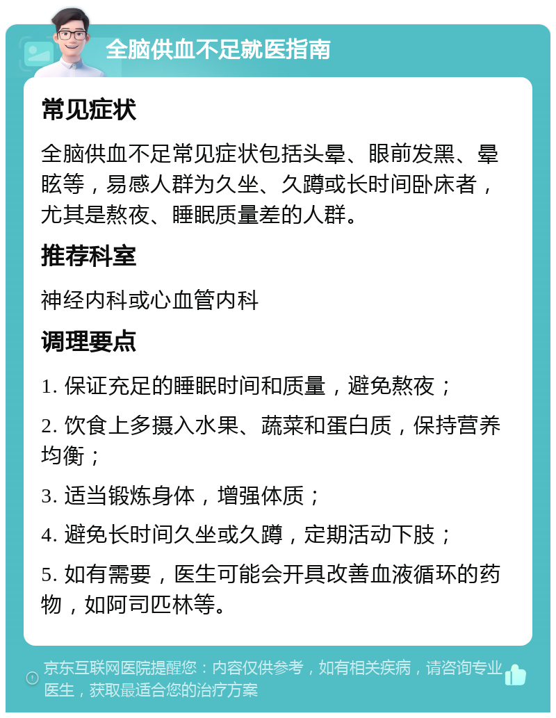 全脑供血不足就医指南 常见症状 全脑供血不足常见症状包括头晕、眼前发黑、晕眩等，易感人群为久坐、久蹲或长时间卧床者，尤其是熬夜、睡眠质量差的人群。 推荐科室 神经内科或心血管内科 调理要点 1. 保证充足的睡眠时间和质量，避免熬夜； 2. 饮食上多摄入水果、蔬菜和蛋白质，保持营养均衡； 3. 适当锻炼身体，增强体质； 4. 避免长时间久坐或久蹲，定期活动下肢； 5. 如有需要，医生可能会开具改善血液循环的药物，如阿司匹林等。