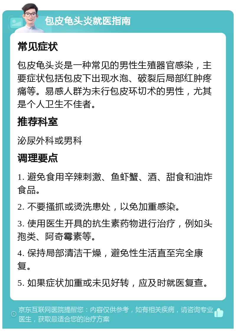 包皮龟头炎就医指南 常见症状 包皮龟头炎是一种常见的男性生殖器官感染，主要症状包括包皮下出现水泡、破裂后局部红肿疼痛等。易感人群为未行包皮环切术的男性，尤其是个人卫生不佳者。 推荐科室 泌尿外科或男科 调理要点 1. 避免食用辛辣刺激、鱼虾蟹、酒、甜食和油炸食品。 2. 不要搔抓或烫洗患处，以免加重感染。 3. 使用医生开具的抗生素药物进行治疗，例如头孢类、阿奇霉素等。 4. 保持局部清洁干燥，避免性生活直至完全康复。 5. 如果症状加重或未见好转，应及时就医复查。