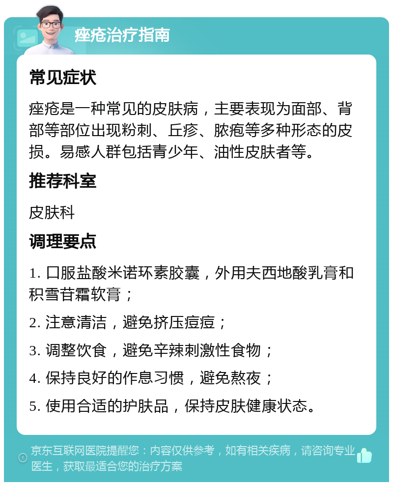 痤疮治疗指南 常见症状 痤疮是一种常见的皮肤病，主要表现为面部、背部等部位出现粉刺、丘疹、脓疱等多种形态的皮损。易感人群包括青少年、油性皮肤者等。 推荐科室 皮肤科 调理要点 1. 口服盐酸米诺环素胶囊，外用夫西地酸乳膏和积雪苷霜软膏； 2. 注意清洁，避免挤压痘痘； 3. 调整饮食，避免辛辣刺激性食物； 4. 保持良好的作息习惯，避免熬夜； 5. 使用合适的护肤品，保持皮肤健康状态。