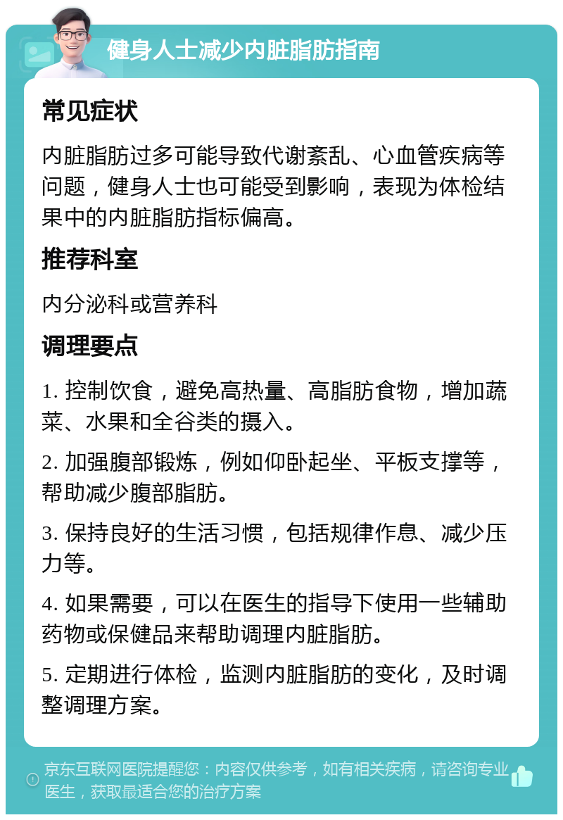 健身人士减少内脏脂肪指南 常见症状 内脏脂肪过多可能导致代谢紊乱、心血管疾病等问题，健身人士也可能受到影响，表现为体检结果中的内脏脂肪指标偏高。 推荐科室 内分泌科或营养科 调理要点 1. 控制饮食，避免高热量、高脂肪食物，增加蔬菜、水果和全谷类的摄入。 2. 加强腹部锻炼，例如仰卧起坐、平板支撑等，帮助减少腹部脂肪。 3. 保持良好的生活习惯，包括规律作息、减少压力等。 4. 如果需要，可以在医生的指导下使用一些辅助药物或保健品来帮助调理内脏脂肪。 5. 定期进行体检，监测内脏脂肪的变化，及时调整调理方案。