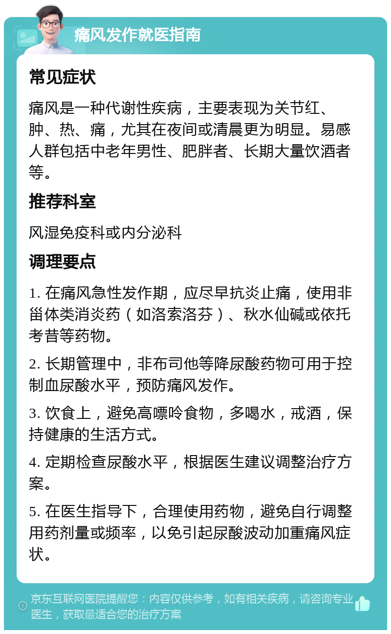 痛风发作就医指南 常见症状 痛风是一种代谢性疾病，主要表现为关节红、肿、热、痛，尤其在夜间或清晨更为明显。易感人群包括中老年男性、肥胖者、长期大量饮酒者等。 推荐科室 风湿免疫科或内分泌科 调理要点 1. 在痛风急性发作期，应尽早抗炎止痛，使用非甾体类消炎药（如洛索洛芬）、秋水仙碱或依托考昔等药物。 2. 长期管理中，非布司他等降尿酸药物可用于控制血尿酸水平，预防痛风发作。 3. 饮食上，避免高嘌呤食物，多喝水，戒酒，保持健康的生活方式。 4. 定期检查尿酸水平，根据医生建议调整治疗方案。 5. 在医生指导下，合理使用药物，避免自行调整用药剂量或频率，以免引起尿酸波动加重痛风症状。