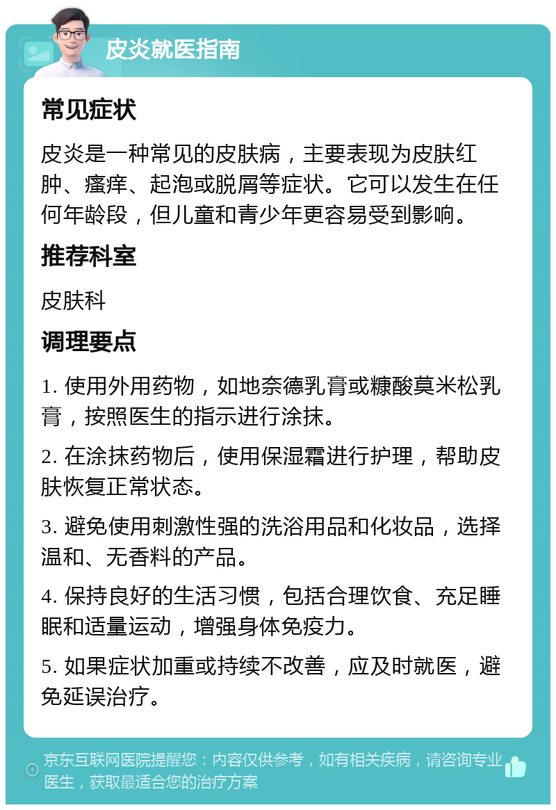 皮炎就医指南 常见症状 皮炎是一种常见的皮肤病，主要表现为皮肤红肿、瘙痒、起泡或脱屑等症状。它可以发生在任何年龄段，但儿童和青少年更容易受到影响。 推荐科室 皮肤科 调理要点 1. 使用外用药物，如地奈德乳膏或糠酸莫米松乳膏，按照医生的指示进行涂抹。 2. 在涂抹药物后，使用保湿霜进行护理，帮助皮肤恢复正常状态。 3. 避免使用刺激性强的洗浴用品和化妆品，选择温和、无香料的产品。 4. 保持良好的生活习惯，包括合理饮食、充足睡眠和适量运动，增强身体免疫力。 5. 如果症状加重或持续不改善，应及时就医，避免延误治疗。