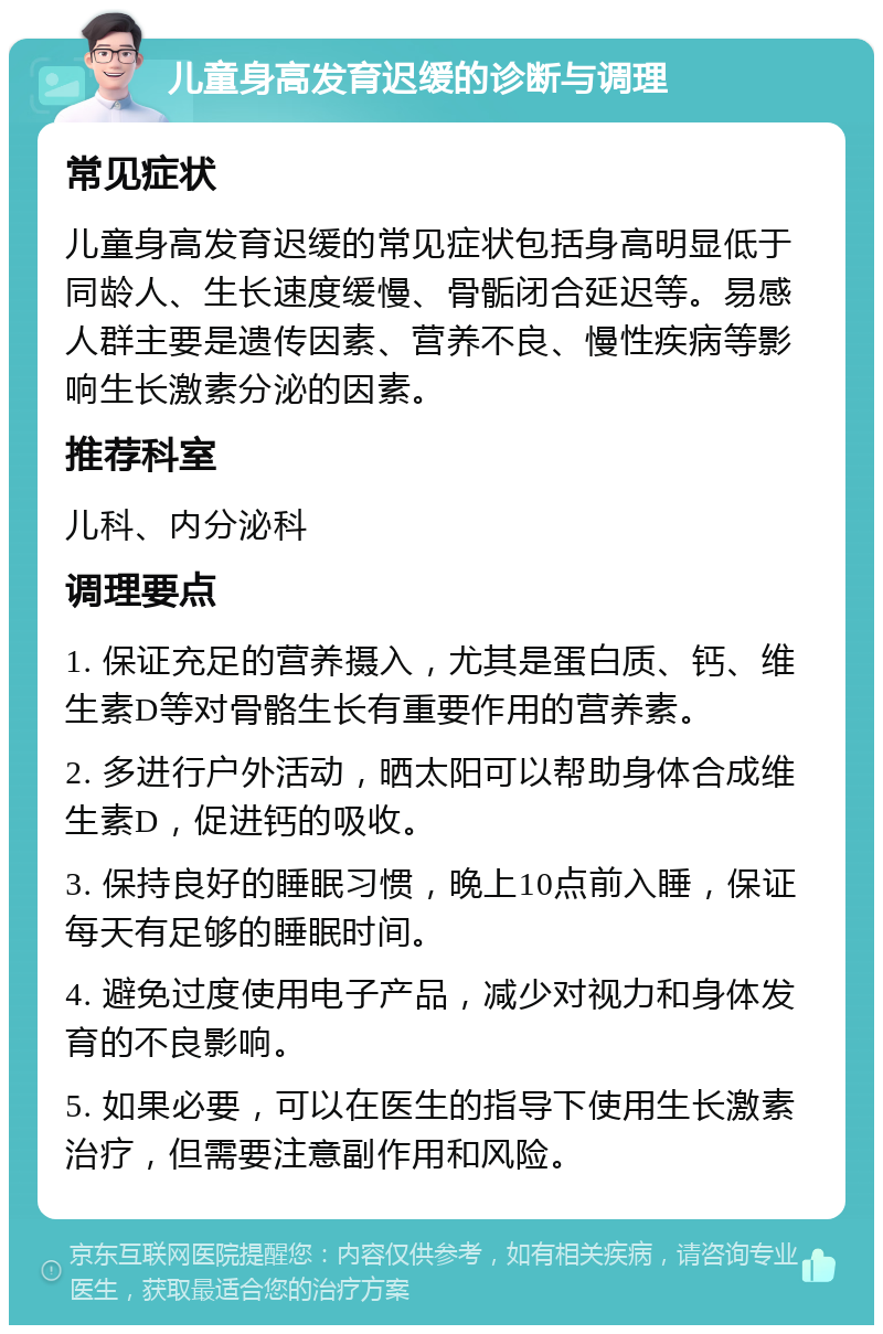 儿童身高发育迟缓的诊断与调理 常见症状 儿童身高发育迟缓的常见症状包括身高明显低于同龄人、生长速度缓慢、骨骺闭合延迟等。易感人群主要是遗传因素、营养不良、慢性疾病等影响生长激素分泌的因素。 推荐科室 儿科、内分泌科 调理要点 1. 保证充足的营养摄入，尤其是蛋白质、钙、维生素D等对骨骼生长有重要作用的营养素。 2. 多进行户外活动，晒太阳可以帮助身体合成维生素D，促进钙的吸收。 3. 保持良好的睡眠习惯，晚上10点前入睡，保证每天有足够的睡眠时间。 4. 避免过度使用电子产品，减少对视力和身体发育的不良影响。 5. 如果必要，可以在医生的指导下使用生长激素治疗，但需要注意副作用和风险。