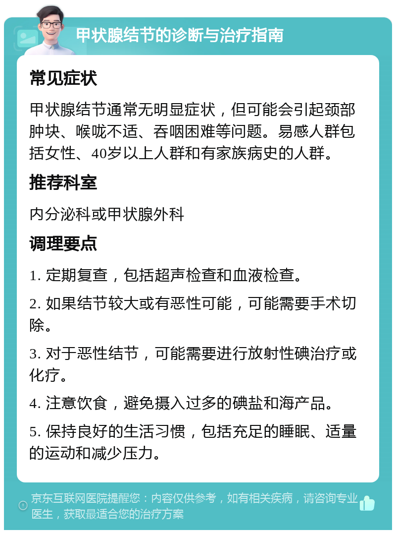 甲状腺结节的诊断与治疗指南 常见症状 甲状腺结节通常无明显症状，但可能会引起颈部肿块、喉咙不适、吞咽困难等问题。易感人群包括女性、40岁以上人群和有家族病史的人群。 推荐科室 内分泌科或甲状腺外科 调理要点 1. 定期复查，包括超声检查和血液检查。 2. 如果结节较大或有恶性可能，可能需要手术切除。 3. 对于恶性结节，可能需要进行放射性碘治疗或化疗。 4. 注意饮食，避免摄入过多的碘盐和海产品。 5. 保持良好的生活习惯，包括充足的睡眠、适量的运动和减少压力。