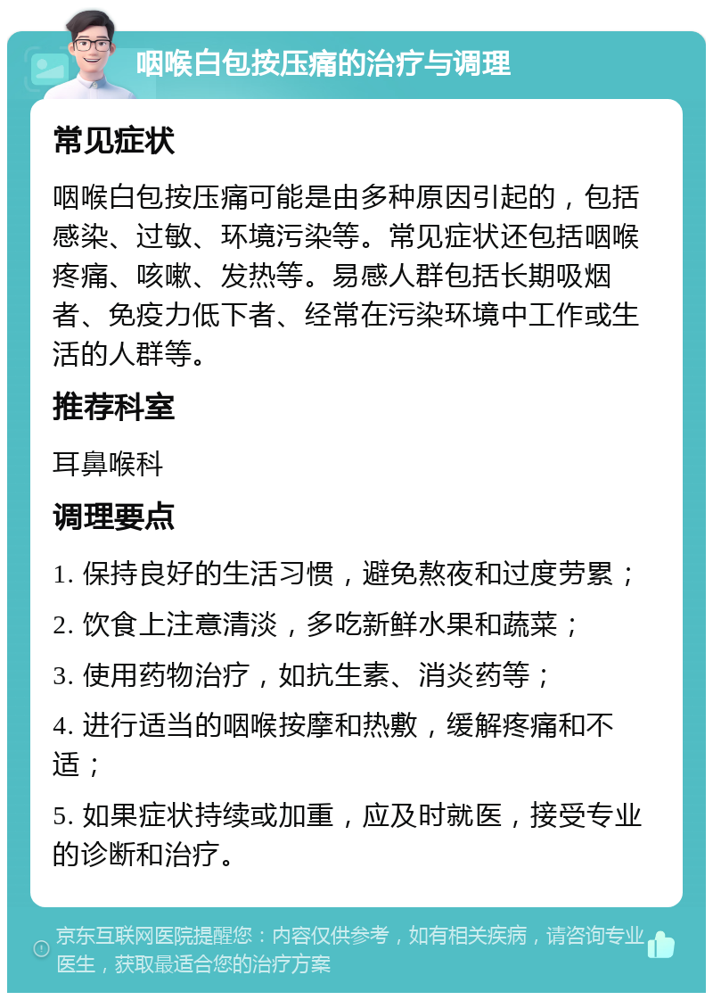 咽喉白包按压痛的治疗与调理 常见症状 咽喉白包按压痛可能是由多种原因引起的，包括感染、过敏、环境污染等。常见症状还包括咽喉疼痛、咳嗽、发热等。易感人群包括长期吸烟者、免疫力低下者、经常在污染环境中工作或生活的人群等。 推荐科室 耳鼻喉科 调理要点 1. 保持良好的生活习惯，避免熬夜和过度劳累； 2. 饮食上注意清淡，多吃新鲜水果和蔬菜； 3. 使用药物治疗，如抗生素、消炎药等； 4. 进行适当的咽喉按摩和热敷，缓解疼痛和不适； 5. 如果症状持续或加重，应及时就医，接受专业的诊断和治疗。