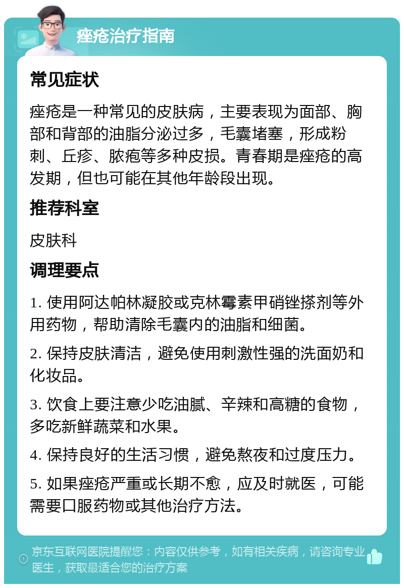 痤疮治疗指南 常见症状 痤疮是一种常见的皮肤病，主要表现为面部、胸部和背部的油脂分泌过多，毛囊堵塞，形成粉刺、丘疹、脓疱等多种皮损。青春期是痤疮的高发期，但也可能在其他年龄段出现。 推荐科室 皮肤科 调理要点 1. 使用阿达帕林凝胶或克林霉素甲硝锉搽剂等外用药物，帮助清除毛囊内的油脂和细菌。 2. 保持皮肤清洁，避免使用刺激性强的洗面奶和化妆品。 3. 饮食上要注意少吃油腻、辛辣和高糖的食物，多吃新鲜蔬菜和水果。 4. 保持良好的生活习惯，避免熬夜和过度压力。 5. 如果痤疮严重或长期不愈，应及时就医，可能需要口服药物或其他治疗方法。