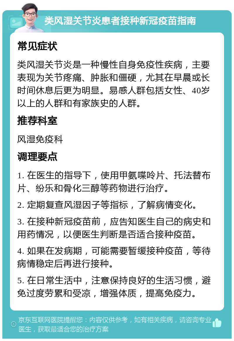 类风湿关节炎患者接种新冠疫苗指南 常见症状 类风湿关节炎是一种慢性自身免疫性疾病，主要表现为关节疼痛、肿胀和僵硬，尤其在早晨或长时间休息后更为明显。易感人群包括女性、40岁以上的人群和有家族史的人群。 推荐科室 风湿免疫科 调理要点 1. 在医生的指导下，使用甲氨喋呤片、托法替布片、纷乐和骨化三醇等药物进行治疗。 2. 定期复查风湿因子等指标，了解病情变化。 3. 在接种新冠疫苗前，应告知医生自己的病史和用药情况，以便医生判断是否适合接种疫苗。 4. 如果在发病期，可能需要暂缓接种疫苗，等待病情稳定后再进行接种。 5. 在日常生活中，注意保持良好的生活习惯，避免过度劳累和受凉，增强体质，提高免疫力。