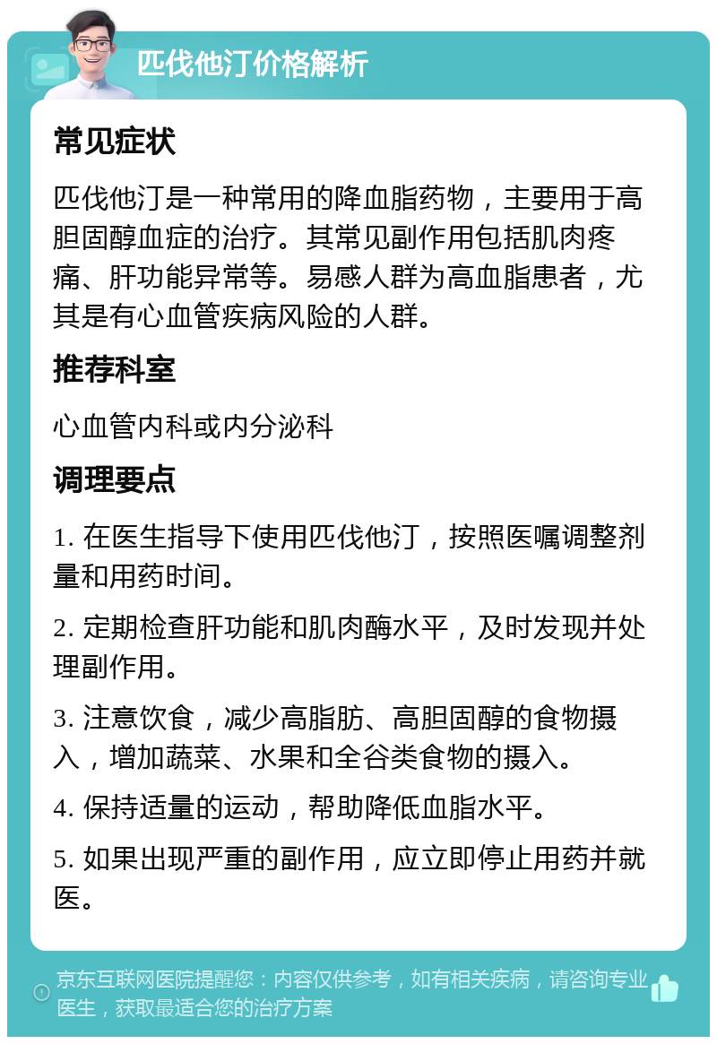 匹伐他汀价格解析 常见症状 匹伐他汀是一种常用的降血脂药物，主要用于高胆固醇血症的治疗。其常见副作用包括肌肉疼痛、肝功能异常等。易感人群为高血脂患者，尤其是有心血管疾病风险的人群。 推荐科室 心血管内科或内分泌科 调理要点 1. 在医生指导下使用匹伐他汀，按照医嘱调整剂量和用药时间。 2. 定期检查肝功能和肌肉酶水平，及时发现并处理副作用。 3. 注意饮食，减少高脂肪、高胆固醇的食物摄入，增加蔬菜、水果和全谷类食物的摄入。 4. 保持适量的运动，帮助降低血脂水平。 5. 如果出现严重的副作用，应立即停止用药并就医。