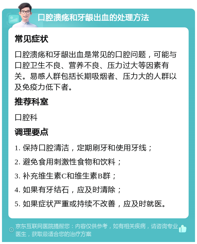 口腔溃疡和牙龈出血的处理方法 常见症状 口腔溃疡和牙龈出血是常见的口腔问题，可能与口腔卫生不良、营养不良、压力过大等因素有关。易感人群包括长期吸烟者、压力大的人群以及免疫力低下者。 推荐科室 口腔科 调理要点 1. 保持口腔清洁，定期刷牙和使用牙线； 2. 避免食用刺激性食物和饮料； 3. 补充维生素C和维生素B群； 4. 如果有牙结石，应及时清除； 5. 如果症状严重或持续不改善，应及时就医。