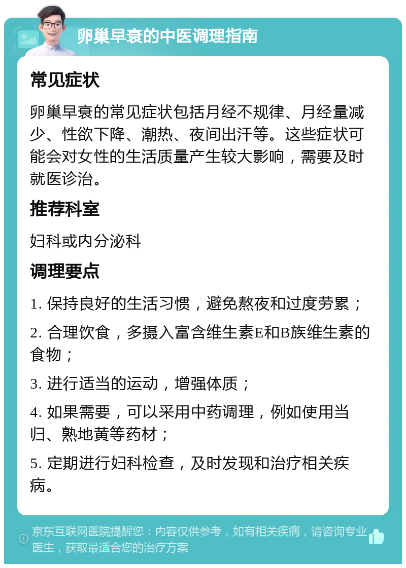 卵巢早衰的中医调理指南 常见症状 卵巢早衰的常见症状包括月经不规律、月经量减少、性欲下降、潮热、夜间出汗等。这些症状可能会对女性的生活质量产生较大影响，需要及时就医诊治。 推荐科室 妇科或内分泌科 调理要点 1. 保持良好的生活习惯，避免熬夜和过度劳累； 2. 合理饮食，多摄入富含维生素E和B族维生素的食物； 3. 进行适当的运动，增强体质； 4. 如果需要，可以采用中药调理，例如使用当归、熟地黄等药材； 5. 定期进行妇科检查，及时发现和治疗相关疾病。