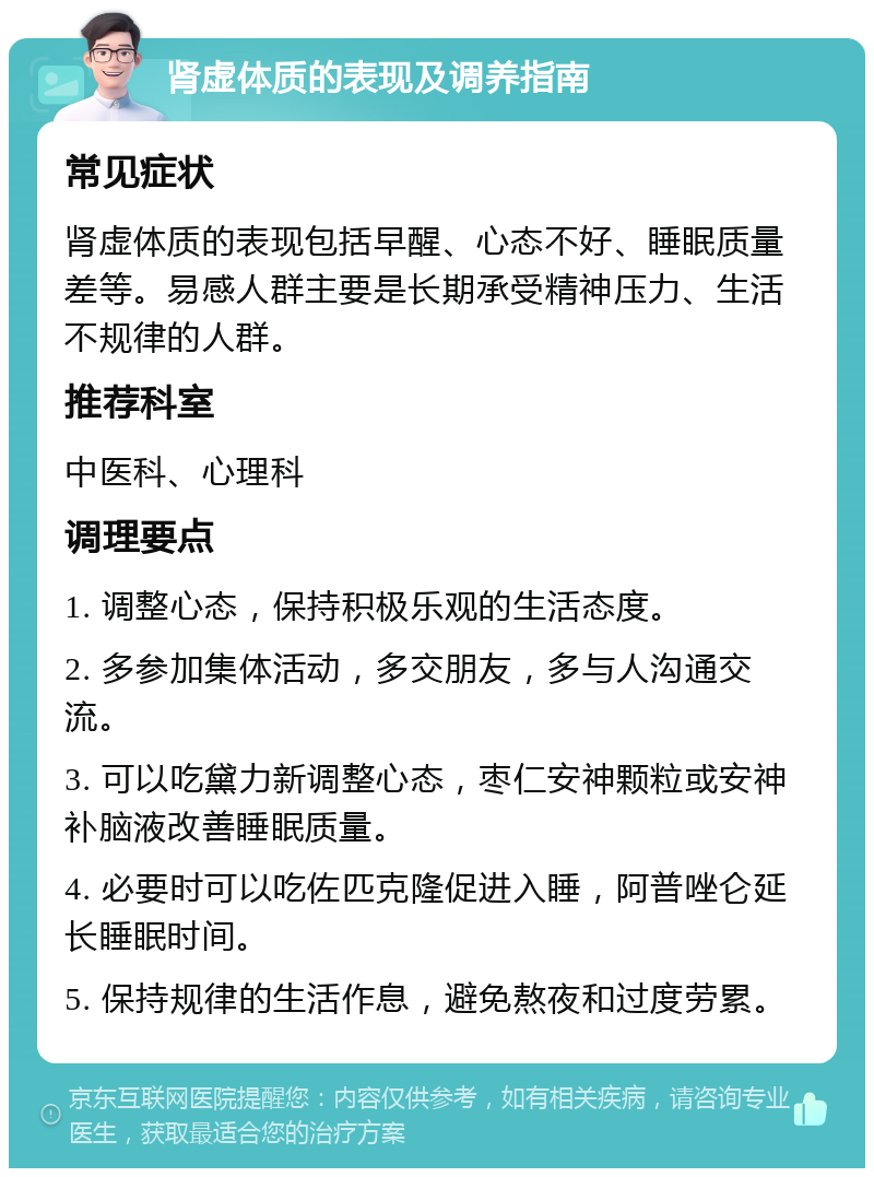 肾虚体质的表现及调养指南 常见症状 肾虚体质的表现包括早醒、心态不好、睡眠质量差等。易感人群主要是长期承受精神压力、生活不规律的人群。 推荐科室 中医科、心理科 调理要点 1. 调整心态，保持积极乐观的生活态度。 2. 多参加集体活动，多交朋友，多与人沟通交流。 3. 可以吃黛力新调整心态，枣仁安神颗粒或安神补脑液改善睡眠质量。 4. 必要时可以吃佐匹克隆促进入睡，阿普唑仑延长睡眠时间。 5. 保持规律的生活作息，避免熬夜和过度劳累。