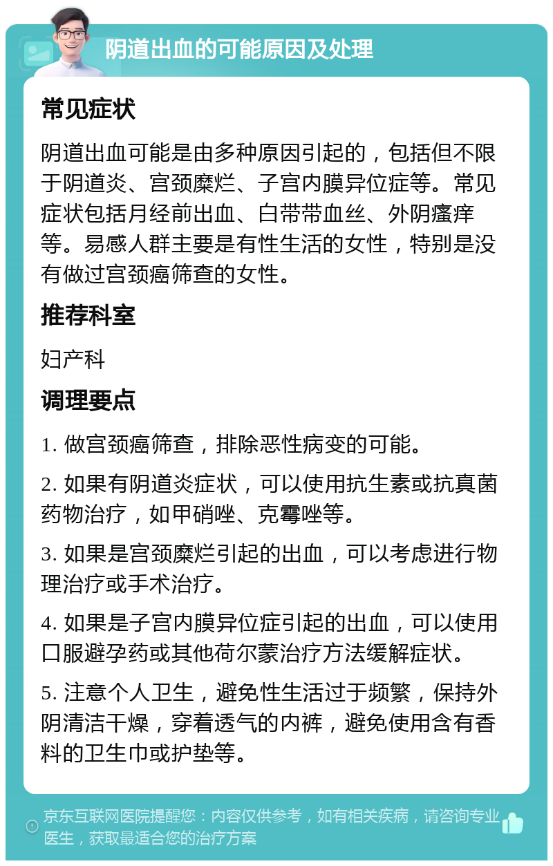 阴道出血的可能原因及处理 常见症状 阴道出血可能是由多种原因引起的，包括但不限于阴道炎、宫颈糜烂、子宫内膜异位症等。常见症状包括月经前出血、白带带血丝、外阴瘙痒等。易感人群主要是有性生活的女性，特别是没有做过宫颈癌筛查的女性。 推荐科室 妇产科 调理要点 1. 做宫颈癌筛查，排除恶性病变的可能。 2. 如果有阴道炎症状，可以使用抗生素或抗真菌药物治疗，如甲硝唑、克霉唑等。 3. 如果是宫颈糜烂引起的出血，可以考虑进行物理治疗或手术治疗。 4. 如果是子宫内膜异位症引起的出血，可以使用口服避孕药或其他荷尔蒙治疗方法缓解症状。 5. 注意个人卫生，避免性生活过于频繁，保持外阴清洁干燥，穿着透气的内裤，避免使用含有香料的卫生巾或护垫等。