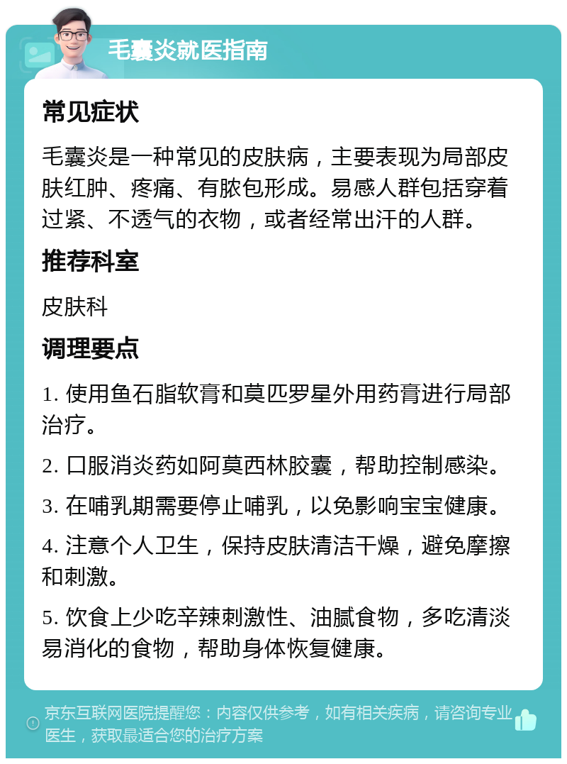 毛囊炎就医指南 常见症状 毛囊炎是一种常见的皮肤病，主要表现为局部皮肤红肿、疼痛、有脓包形成。易感人群包括穿着过紧、不透气的衣物，或者经常出汗的人群。 推荐科室 皮肤科 调理要点 1. 使用鱼石脂软膏和莫匹罗星外用药膏进行局部治疗。 2. 口服消炎药如阿莫西林胶囊，帮助控制感染。 3. 在哺乳期需要停止哺乳，以免影响宝宝健康。 4. 注意个人卫生，保持皮肤清洁干燥，避免摩擦和刺激。 5. 饮食上少吃辛辣刺激性、油腻食物，多吃清淡易消化的食物，帮助身体恢复健康。