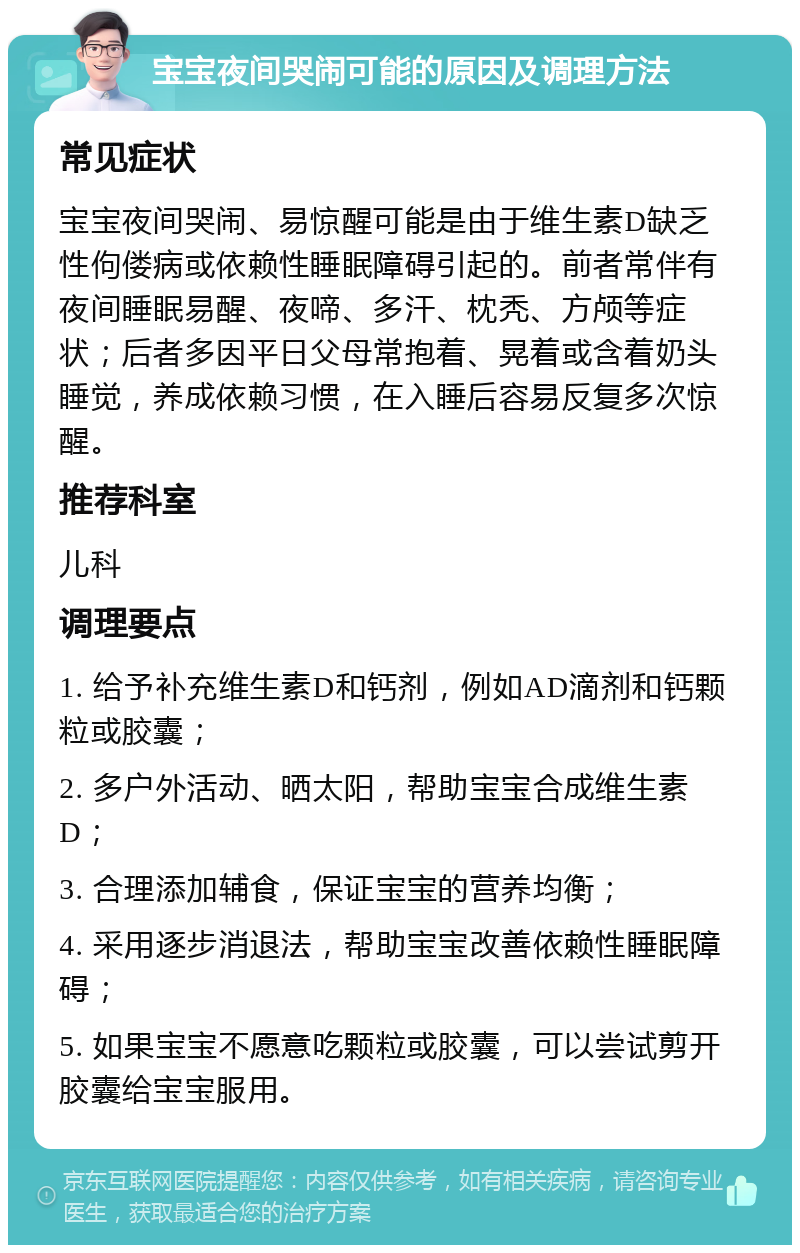 宝宝夜间哭闹可能的原因及调理方法 常见症状 宝宝夜间哭闹、易惊醒可能是由于维生素D缺乏性佝偻病或依赖性睡眠障碍引起的。前者常伴有夜间睡眠易醒、夜啼、多汗、枕秃、方颅等症状；后者多因平日父母常抱着、晃着或含着奶头睡觉，养成依赖习惯，在入睡后容易反复多次惊醒。 推荐科室 儿科 调理要点 1. 给予补充维生素D和钙剂，例如AD滴剂和钙颗粒或胶囊； 2. 多户外活动、晒太阳，帮助宝宝合成维生素D； 3. 合理添加辅食，保证宝宝的营养均衡； 4. 采用逐步消退法，帮助宝宝改善依赖性睡眠障碍； 5. 如果宝宝不愿意吃颗粒或胶囊，可以尝试剪开胶囊给宝宝服用。