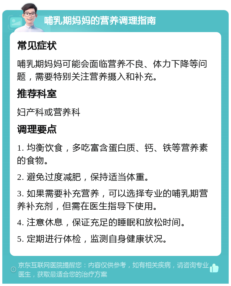 哺乳期妈妈的营养调理指南 常见症状 哺乳期妈妈可能会面临营养不良、体力下降等问题，需要特别关注营养摄入和补充。 推荐科室 妇产科或营养科 调理要点 1. 均衡饮食，多吃富含蛋白质、钙、铁等营养素的食物。 2. 避免过度减肥，保持适当体重。 3. 如果需要补充营养，可以选择专业的哺乳期营养补充剂，但需在医生指导下使用。 4. 注意休息，保证充足的睡眠和放松时间。 5. 定期进行体检，监测自身健康状况。