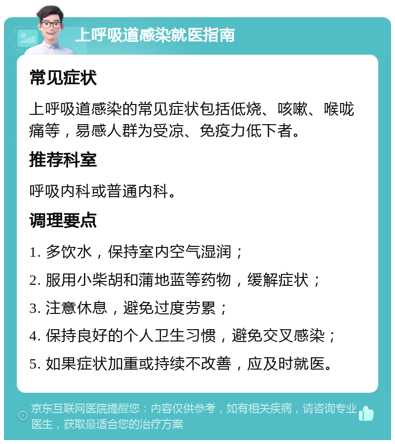 上呼吸道感染就医指南 常见症状 上呼吸道感染的常见症状包括低烧、咳嗽、喉咙痛等，易感人群为受凉、免疫力低下者。 推荐科室 呼吸内科或普通内科。 调理要点 1. 多饮水，保持室内空气湿润； 2. 服用小柴胡和蒲地蓝等药物，缓解症状； 3. 注意休息，避免过度劳累； 4. 保持良好的个人卫生习惯，避免交叉感染； 5. 如果症状加重或持续不改善，应及时就医。