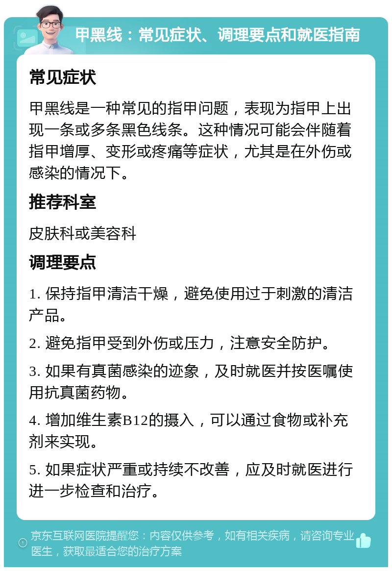 甲黑线：常见症状、调理要点和就医指南 常见症状 甲黑线是一种常见的指甲问题，表现为指甲上出现一条或多条黑色线条。这种情况可能会伴随着指甲增厚、变形或疼痛等症状，尤其是在外伤或感染的情况下。 推荐科室 皮肤科或美容科 调理要点 1. 保持指甲清洁干燥，避免使用过于刺激的清洁产品。 2. 避免指甲受到外伤或压力，注意安全防护。 3. 如果有真菌感染的迹象，及时就医并按医嘱使用抗真菌药物。 4. 增加维生素B12的摄入，可以通过食物或补充剂来实现。 5. 如果症状严重或持续不改善，应及时就医进行进一步检查和治疗。