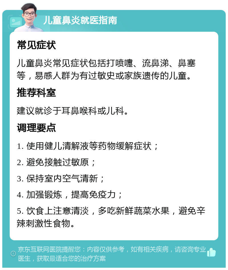 儿童鼻炎就医指南 常见症状 儿童鼻炎常见症状包括打喷嚏、流鼻涕、鼻塞等，易感人群为有过敏史或家族遗传的儿童。 推荐科室 建议就诊于耳鼻喉科或儿科。 调理要点 1. 使用健儿清解液等药物缓解症状； 2. 避免接触过敏原； 3. 保持室内空气清新； 4. 加强锻炼，提高免疫力； 5. 饮食上注意清淡，多吃新鲜蔬菜水果，避免辛辣刺激性食物。