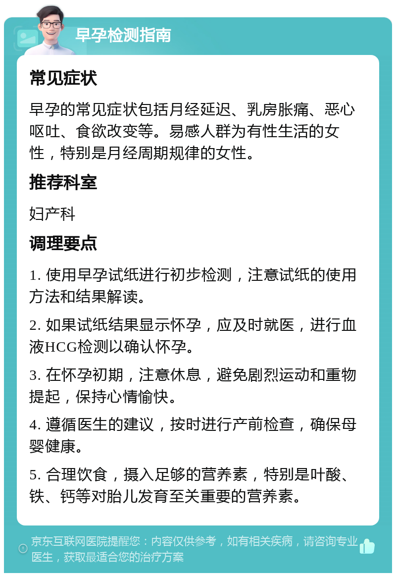 早孕检测指南 常见症状 早孕的常见症状包括月经延迟、乳房胀痛、恶心呕吐、食欲改变等。易感人群为有性生活的女性，特别是月经周期规律的女性。 推荐科室 妇产科 调理要点 1. 使用早孕试纸进行初步检测，注意试纸的使用方法和结果解读。 2. 如果试纸结果显示怀孕，应及时就医，进行血液HCG检测以确认怀孕。 3. 在怀孕初期，注意休息，避免剧烈运动和重物提起，保持心情愉快。 4. 遵循医生的建议，按时进行产前检查，确保母婴健康。 5. 合理饮食，摄入足够的营养素，特别是叶酸、铁、钙等对胎儿发育至关重要的营养素。