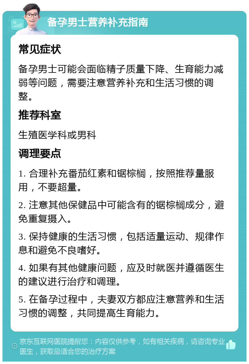 备孕男士营养补充指南 常见症状 备孕男士可能会面临精子质量下降、生育能力减弱等问题，需要注意营养补充和生活习惯的调整。 推荐科室 生殖医学科或男科 调理要点 1. 合理补充番茄红素和锯棕榈，按照推荐量服用，不要超量。 2. 注意其他保健品中可能含有的锯棕榈成分，避免重复摄入。 3. 保持健康的生活习惯，包括适量运动、规律作息和避免不良嗜好。 4. 如果有其他健康问题，应及时就医并遵循医生的建议进行治疗和调理。 5. 在备孕过程中，夫妻双方都应注意营养和生活习惯的调整，共同提高生育能力。