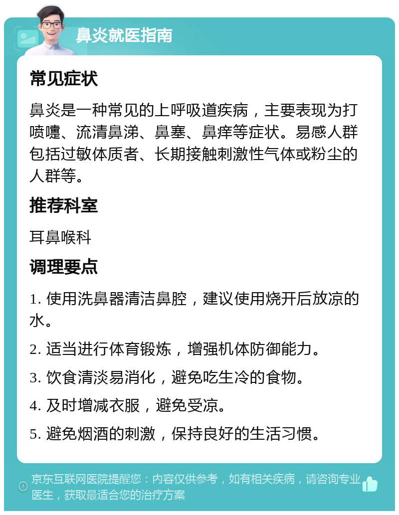 鼻炎就医指南 常见症状 鼻炎是一种常见的上呼吸道疾病，主要表现为打喷嚏、流清鼻涕、鼻塞、鼻痒等症状。易感人群包括过敏体质者、长期接触刺激性气体或粉尘的人群等。 推荐科室 耳鼻喉科 调理要点 1. 使用洗鼻器清洁鼻腔，建议使用烧开后放凉的水。 2. 适当进行体育锻炼，增强机体防御能力。 3. 饮食清淡易消化，避免吃生冷的食物。 4. 及时增减衣服，避免受凉。 5. 避免烟酒的刺激，保持良好的生活习惯。